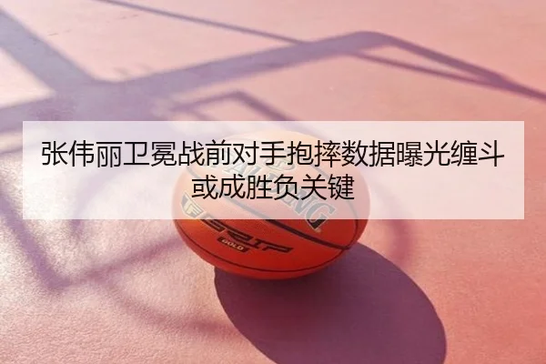 张伟丽卫冕战前对手抱摔数据曝光缠斗或成胜负关键