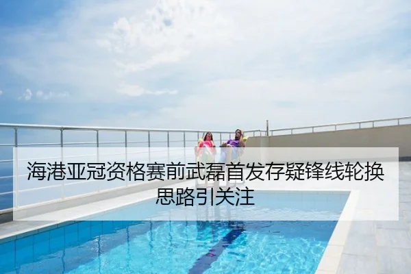 海港亚冠资格赛前武磊首发存疑锋线轮换思路引关注
