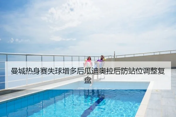 曼城热身赛失球增多后瓜迪奥拉后防站位调整复盘
