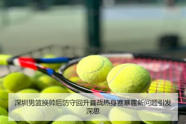 深圳男篮换帅后防守回升首战热身赛暴露新问题引发深思