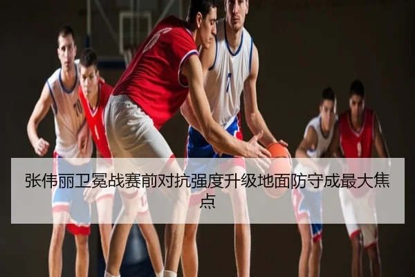 张伟丽卫冕战赛前对抗强度升级地面防守成最大焦点