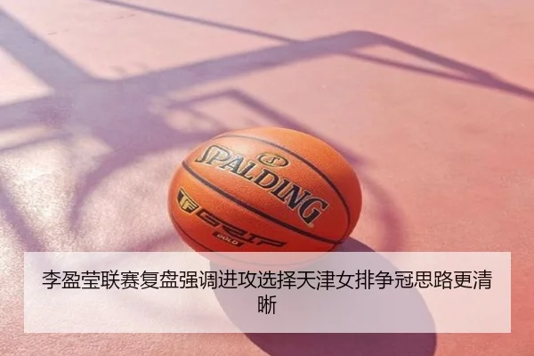 李盈莹联赛复盘强调进攻选择天津女排争冠思路更清晰