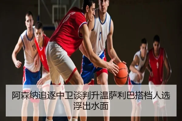 阿森纳追逐中卫谈判升温萨利巴搭档人选浮出水面