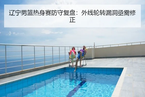 辽宁男篮热身赛防守复盘：外线轮转漏洞亟需修正