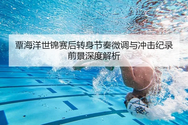 覃海洋世锦赛后转身节奏微调与冲击纪录前景深度解析